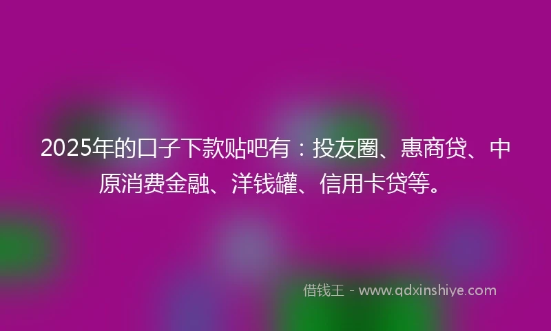 2025年的口子下款贴吧有：投友圈、惠商贷、中原消费金融、洋钱罐、信用卡贷等。