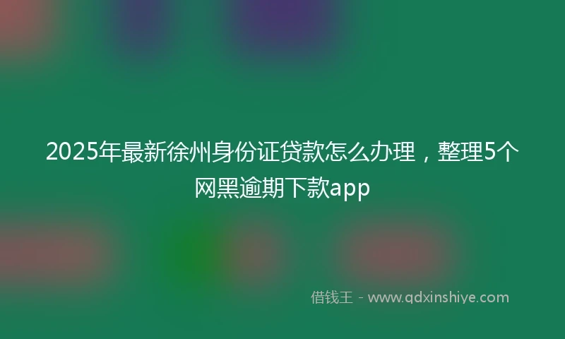 2025年最新徐州身份证贷款怎么办理，整理5个网黑逾期下款app