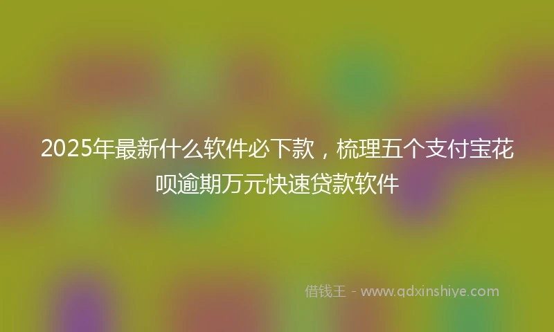 2025年最新什么软件必下款，梳理五个支付宝花呗逾期万元快速贷款软件