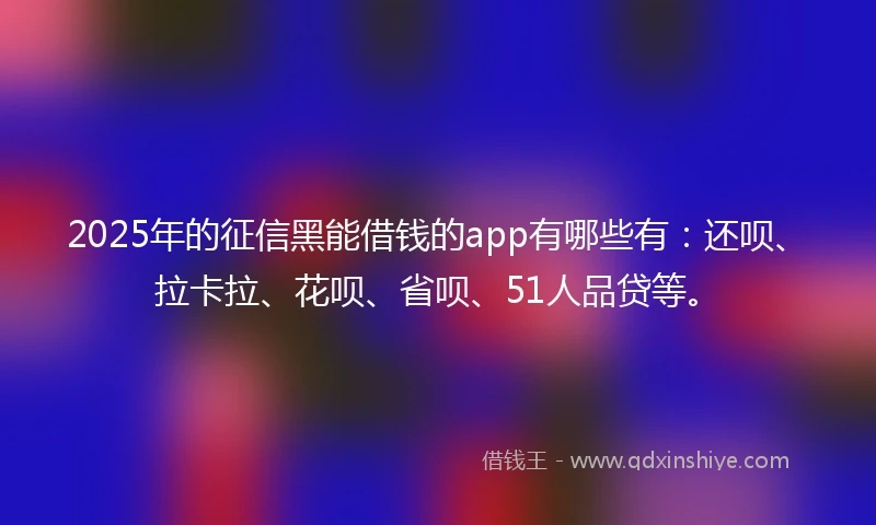 2025年的征信黑能借钱的app有哪些有：还呗、拉卡拉、花呗、省呗、51人品贷等。