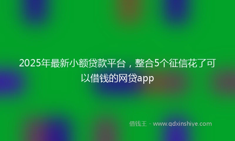 2025年最新小额贷款平台，整合5个征信花了可以借钱的网贷app