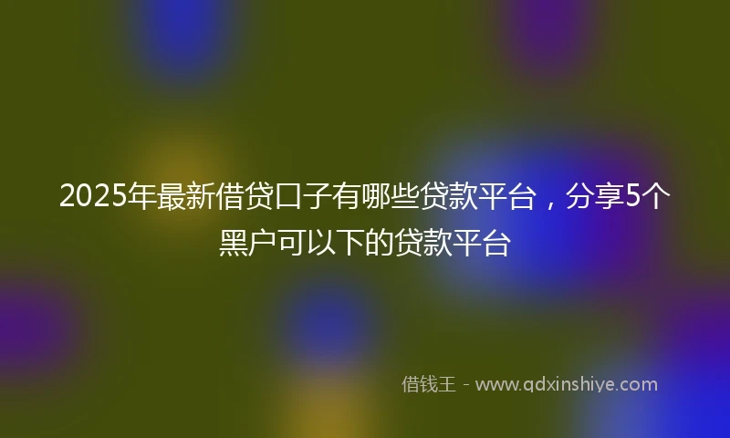 2025年最新借贷口子有哪些贷款平台，分享5个黑户可以下的贷款平台