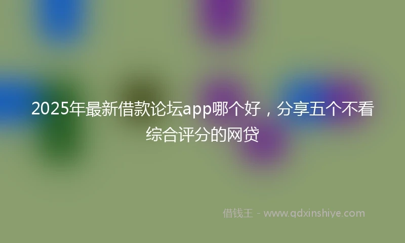 2025年最新借款论坛app哪个好，分享五个不看综合评分的网贷