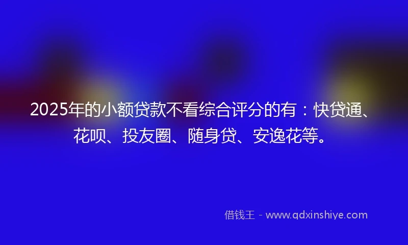 2025年的小额贷款不看综合评分的有：快贷通、花呗、投友圈、随身贷、安逸花等。