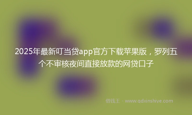 2025年最新叮当贷app官方下载苹果版，罗列五个不审核夜间直接放款的网贷口子
