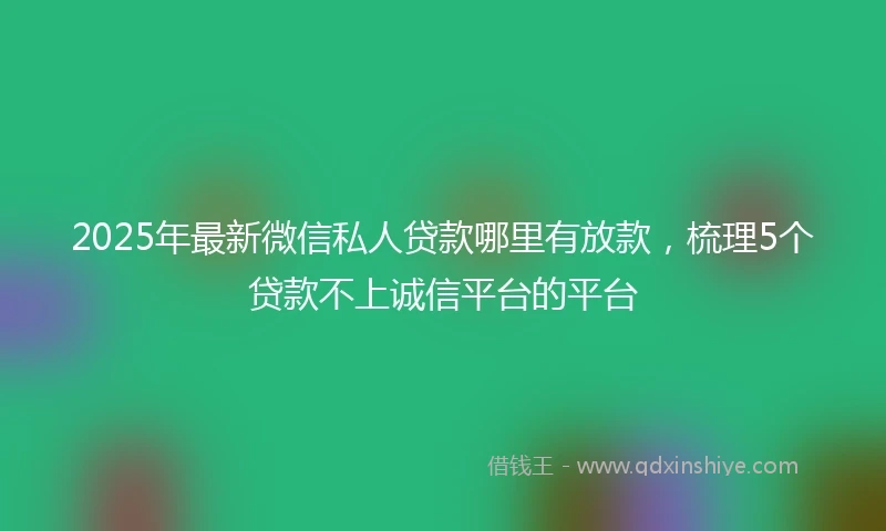 2025年最新微信私人贷款哪里有放款，梳理5个贷款不上诚信平台的平台