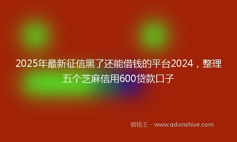 2025年最新征信黑了还能借钱的平台2024，整理五个芝麻信用600贷款口子