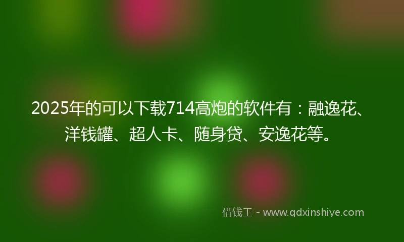 2025年的可以下载714高炮的软件有：融逸花、洋钱罐、超人卡、随身贷、安逸花等。