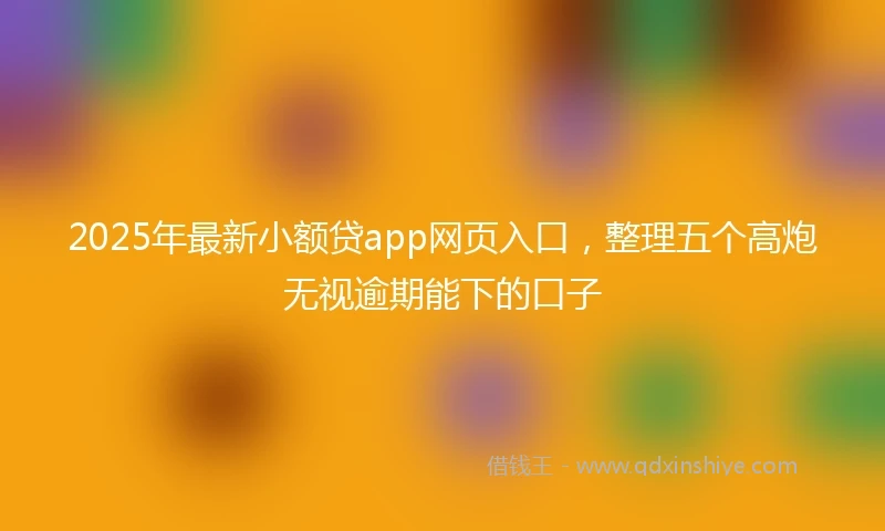 2025年最新小额贷app网页入口，整理五个高炮无视逾期能下的口子