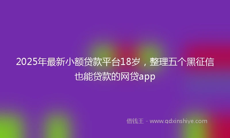 2025年最新小额贷款平台18岁，整理五个黑征信也能贷款的网贷app