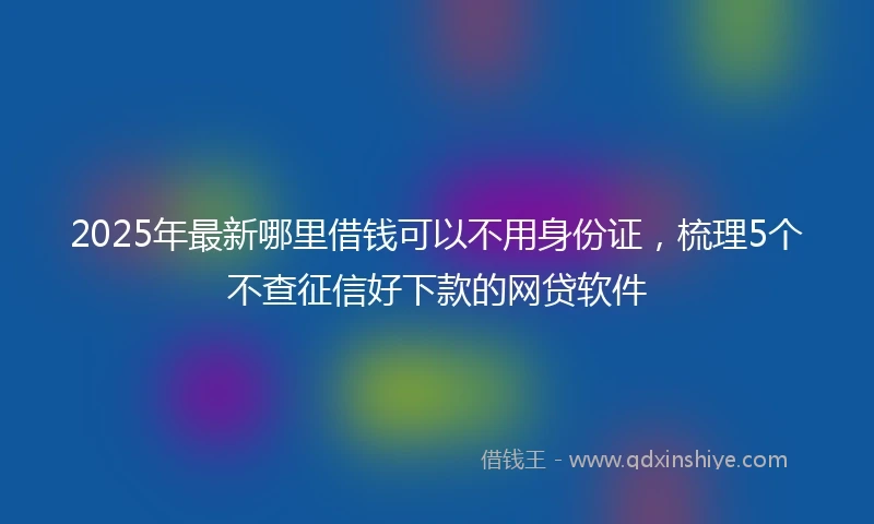 2025年最新哪里借钱可以不用身份证，梳理5个不查征信好下款的网贷软件