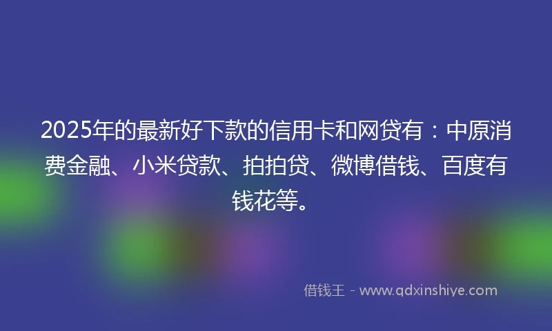 2025年的最新好下款的信用卡和网贷有：中原消费金融、小米贷款、拍拍贷、微博借钱、百度有钱花等。