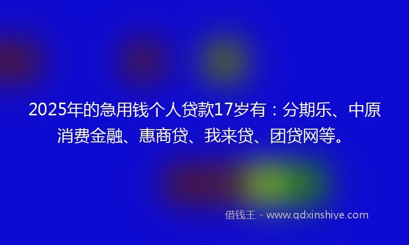 2025年的急用钱个人贷款17岁有：分期乐、中原消费金融、惠商贷、我来贷、团贷网等。