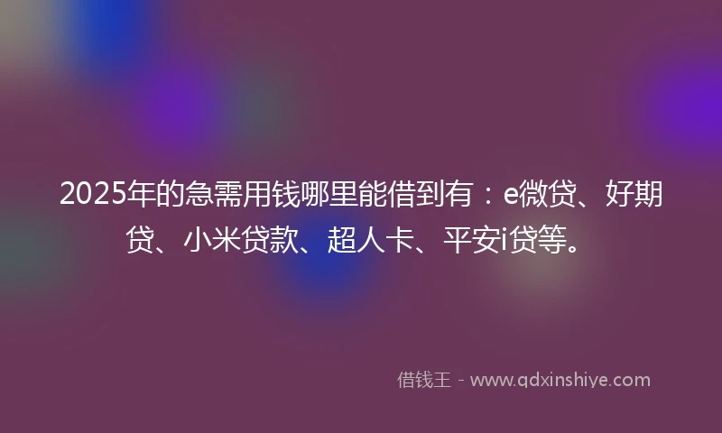 2025年的急需用钱哪里能借到有：e微贷、好期贷、小米贷款、超人卡、平安i贷等。