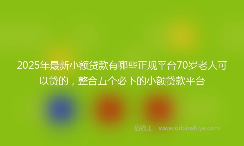 2025年最新小额贷款有哪些正规平台70岁老人可以贷的，整合五个必下的小额贷款平台