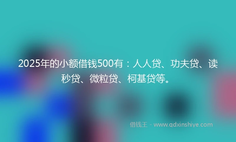 2025年的小额借钱500有：人人贷、功夫贷、读秒贷、微粒贷、柯基贷等。