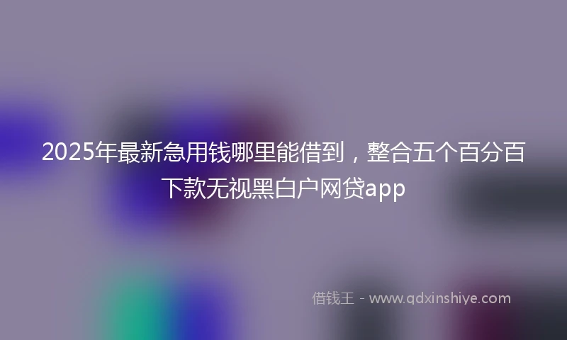 2025年最新急用钱哪里能借到，整合五个百分百下款无视黑白户网贷app