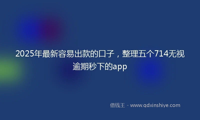 2025年最新容易出款的口子，整理五个714无视逾期秒下的app