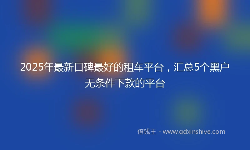 2025年最新口碑最好的租车平台，汇总5个黑户无条件下款的平台