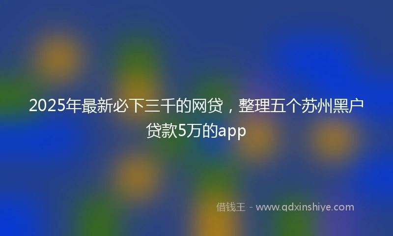 2025年最新必下三千的网贷，整理五个苏州黑户贷款5万的app