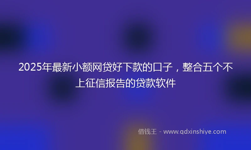 2025年最新小额网贷好下款的口子，整合五个不上征信报告的贷款软件