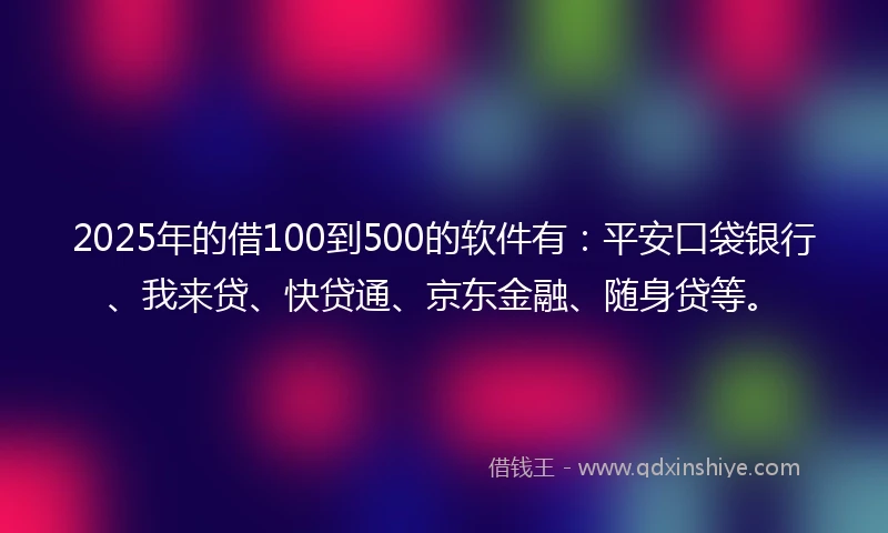 2025年的借100到500的软件有：平安口袋银行、我来贷、快贷通、京东金融、随身贷等。