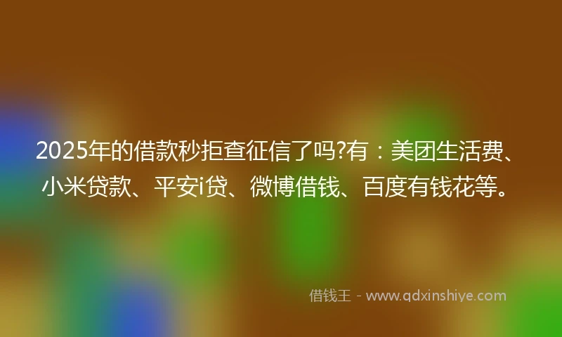 2025年的借款秒拒查征信了吗?有：美团生活费、小米贷款、平安i贷、微博借钱、百度有钱花等。