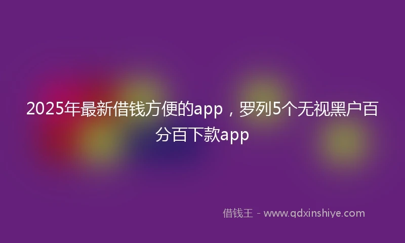 2025年最新借钱方便的app，罗列5个无视黑户百分百下款app