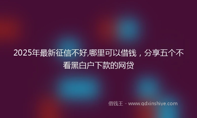 2025年最新征信不好,哪里可以借钱，分享五个不看黑白户下款的网贷