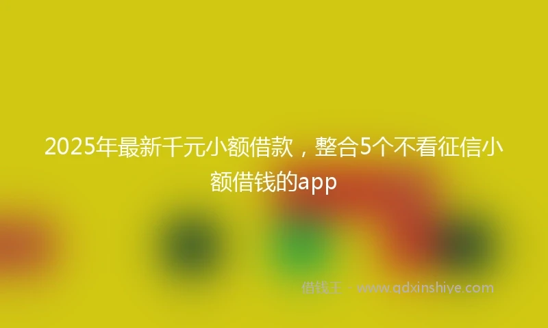 2025年最新千元小额借款，整合5个不看征信小额借钱的app