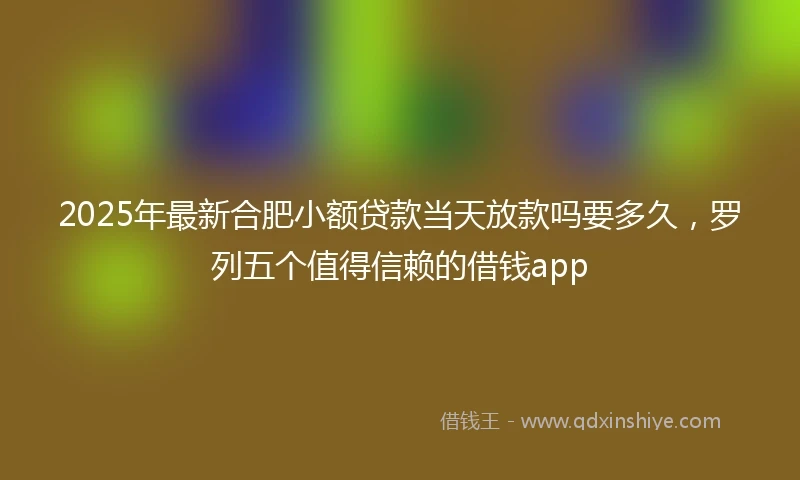 2025年最新合肥小额贷款当天放款吗要多久，罗列五个值得信赖的借钱app