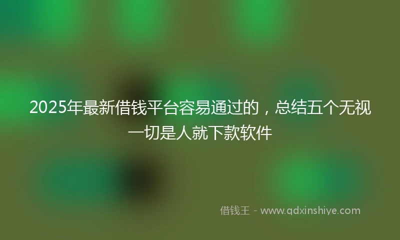 2025年最新借钱平台容易通过的，总结五个无视一切是人就下款软件