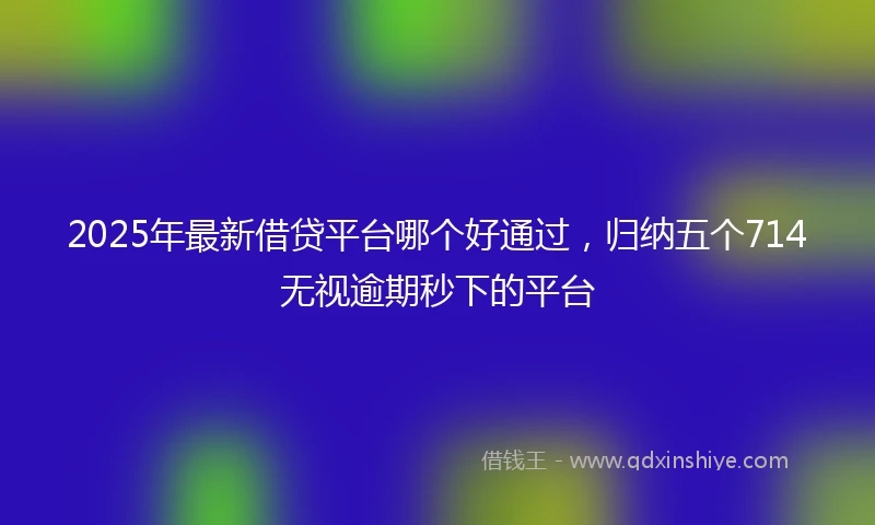 2025年最新借贷平台哪个好通过，归纳五个714无视逾期秒下的平台