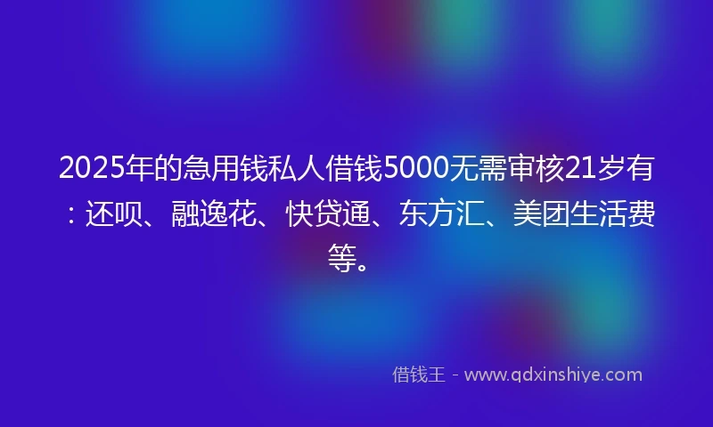 2025年的急用钱私人借钱5000无需审核21岁有：还呗、融逸花、快贷通、东方汇、美团生活费等。