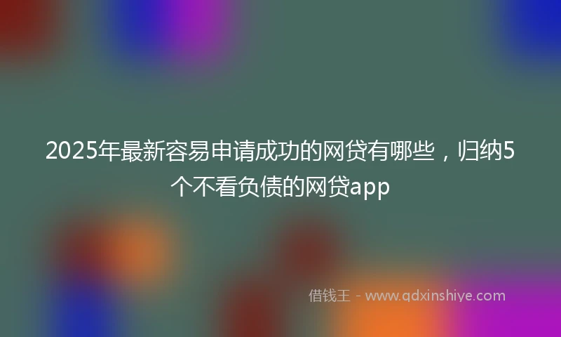 2025年最新容易申请成功的网贷有哪些，归纳5个不看负债的网贷app