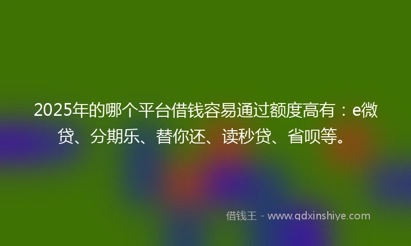 2025年的哪个平台借钱容易通过额度高有：e微贷、分期乐、替你还、读秒贷、省呗等。