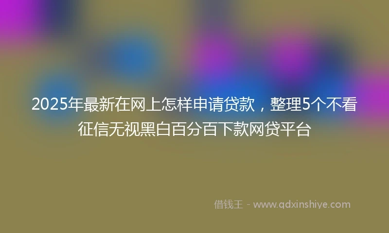 2025年最新在网上怎样申请贷款，整理5个不看征信无视黑白百分百下款网贷平台