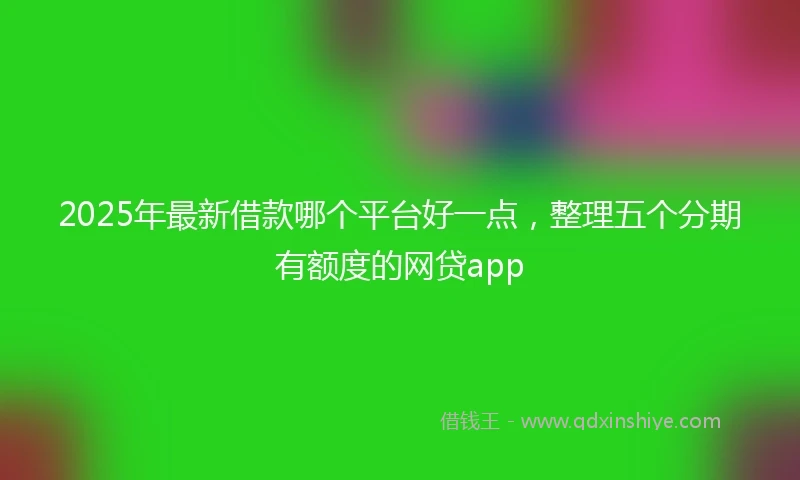 2025年最新借款哪个平台好一点，整理五个分期有额度的网贷app