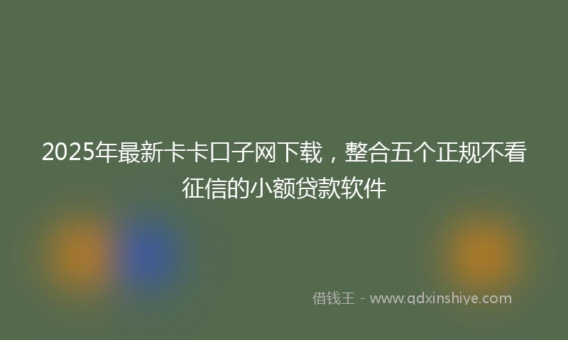 2025年最新卡卡口子网下载，整合五个正规不看征信的小额贷款软件
