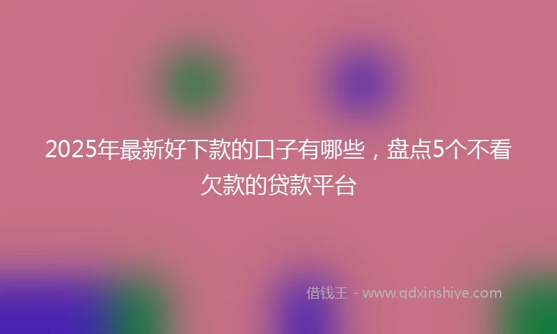 2025年最新好下款的口子有哪些，盘点5个不看欠款的贷款平台