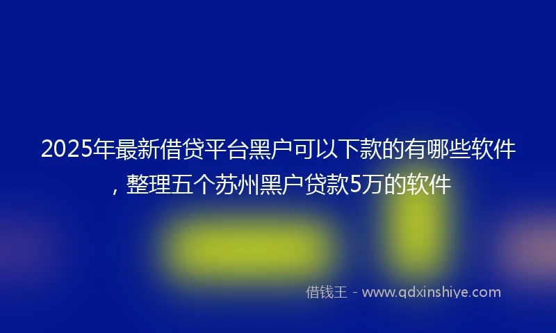 2025年最新借贷平台黑户可以下款的有哪些软件，整理五个苏州黑户贷款5万的软件