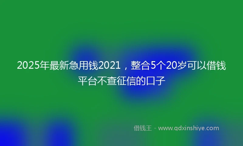 2025年最新急用钱2021，整合5个20岁可以借钱平台不查征信的口子