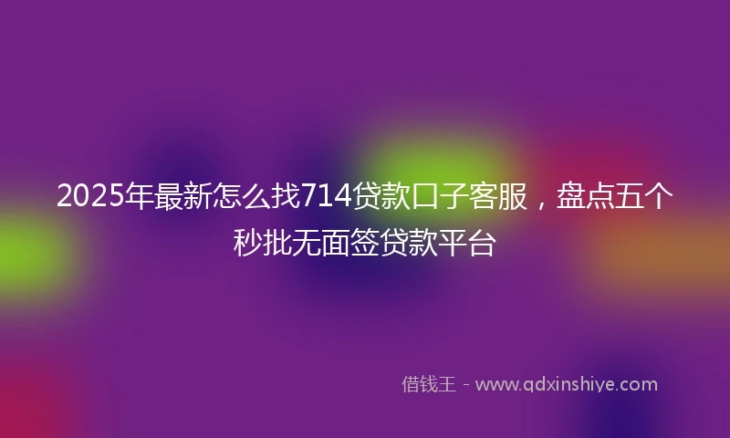 2025年最新怎么找714贷款口子客服，盘点五个秒批无面签贷款平台