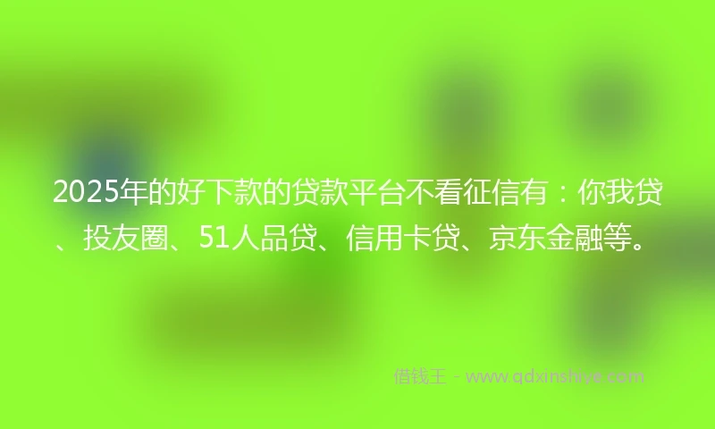 2025年的好下款的贷款平台不看征信有：你我贷、投友圈、51人品贷、信用卡贷、京东金融等。