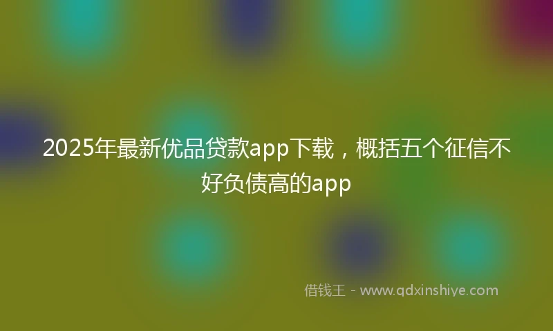 2025年最新优品贷款app下载，概括五个征信不好负债高的app