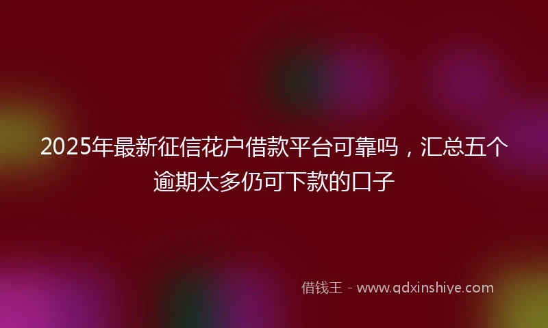 2025年最新征信花户借款平台可靠吗，汇总五个逾期太多仍可下款的口子