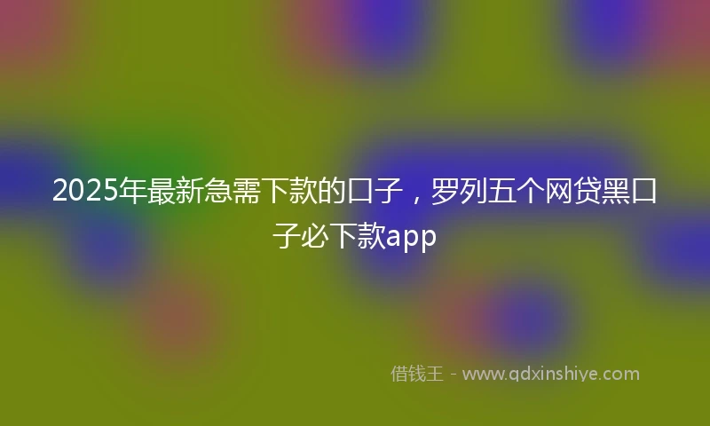 2025年最新急需下款的口子，罗列五个网贷黑口子必下款app