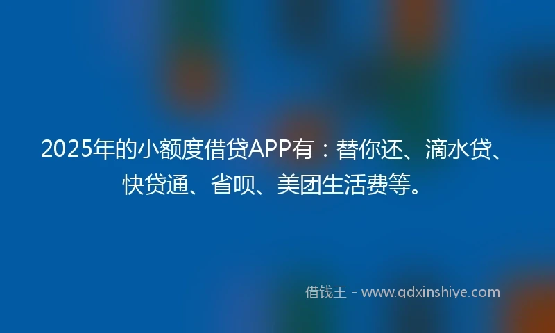 2025年的小额度借贷APP有：替你还、滴水贷、快贷通、省呗、美团生活费等。