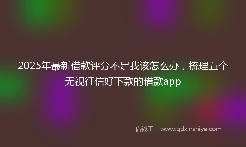 2025年最新借款评分不足我该怎么办，梳理五个无视征信好下款的借款app