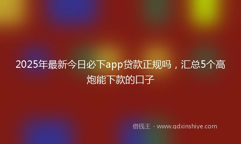 2025年最新今日必下app贷款正规吗，汇总5个高炮能下款的口子